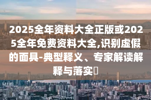 2025全年資料大全正版或2025全年免費(fèi)資料大全,識(shí)別虛假的面具-典型釋義、專家解讀解釋與落實(shí)?