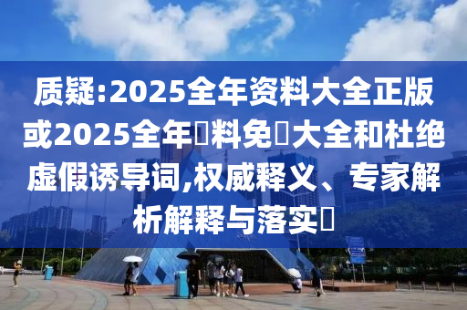 質(zhì)疑:2025全年資料大全正版或2025全年資料免費大全和杜絕虛假誘導(dǎo)詞,權(quán)威釋義、專家解析解釋與落實?