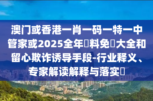 澳門或香港一肖一碼一特一中管家或2025全年資料免費(fèi)大全和留心欺詐誘導(dǎo)手段-行業(yè)釋義、專家解讀解釋與落實(shí)?
