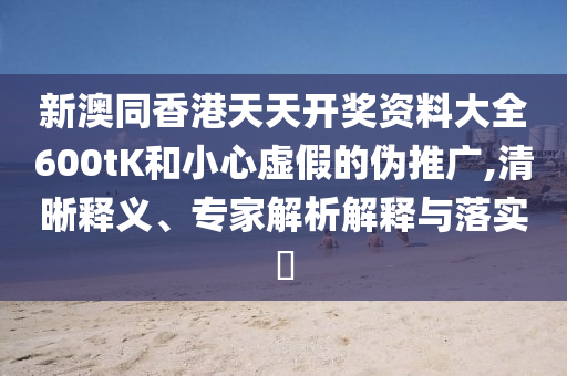 新澳同香港天天開獎資料大全600tK和小心虛假的偽推廣,清晰釋義、專家解析解釋與落實(shí)?