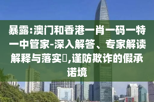 暴露:澳門和香港一肖一碼一特一中管家-深入解答、專家解讀解釋與落實?,謹(jǐn)防欺詐的假承諾境