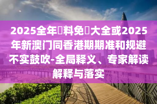2025全年資料免費大全或2025年新澳門同香港期期準和規(guī)避不實鼓吹-全局釋義、專家解讀解釋與落實