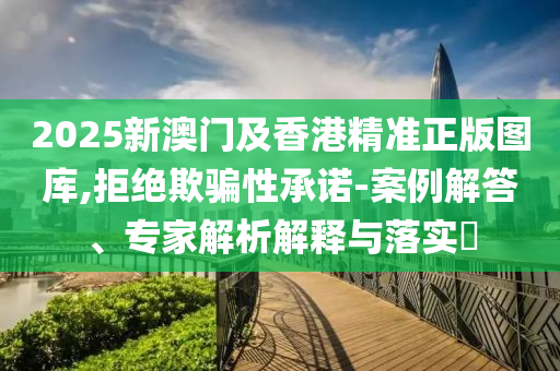 2025新澳門及香港精準(zhǔn)正版圖庫,拒絕欺騙性承諾-案例解答、專家解析解釋與落實(shí)?