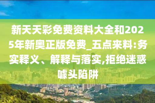 新天天彩免費(fèi)資料大全和2025年新奧正版免費(fèi)_五點(diǎn)來(lái)料:務(wù)實(shí)釋義、解釋與落實(shí),拒絕迷惑噱頭陷阱