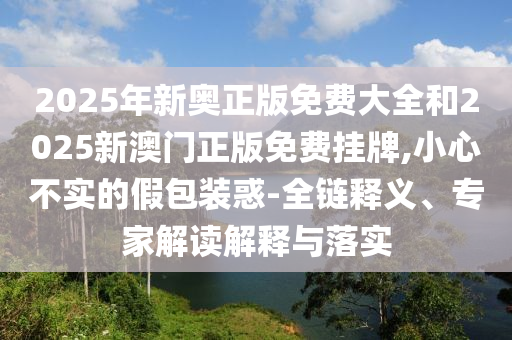 2025年新奧正版免費大全和2025新澳門正版免費掛牌,小心不實的假包裝惑-全鏈釋義、專家解讀解釋與落實