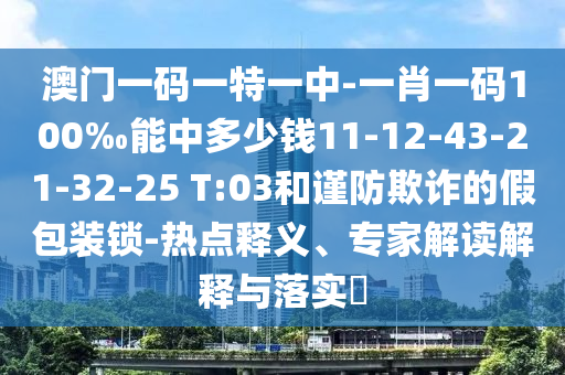 澳門一碼一特一中-一肖一碼100‰能中多少錢11-12-43-21-32-25 T:03和謹(jǐn)防欺詐的假包裝鎖-熱點(diǎn)釋義、專家解讀解釋與落實(shí)?