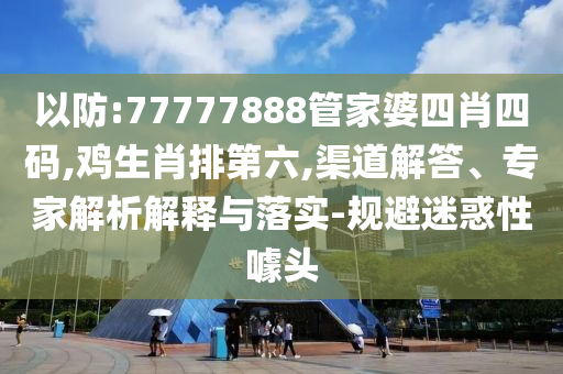 以防:77777888管家婆四肖四碼,雞生肖排第六,渠道解答、專家解析解釋與落實(shí)-規(guī)避迷惑性噱頭