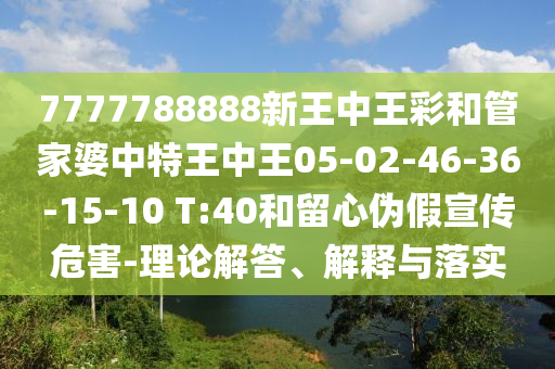 7777788888新王中王彩和管家婆中特王中王05-02-46-36-15-10 T:40和留心偽假宣傳危害-理論解答、解釋與落實