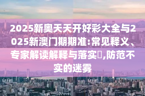 2025新奧天天開好彩大全與2025新澳門期期準:常見釋義、專家解讀解釋與落實?,防范不實的迷霧