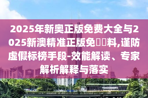 2025年新奧正版免費大全與2025新澳精準正版免費資料,謹防虛假標榜手段-效能解讀、專家解析解釋與落實