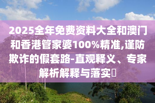 2025全年免費(fèi)資料大全和澳門(mén)和香港管家婆100%精準(zhǔn),謹(jǐn)防欺詐的假套路-直觀釋義、專(zhuān)家解析解釋與落實(shí)?