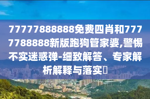 77777888888免費四肖和7777788888新版跑狗管家婆,警惕不實迷惑彈-細致解答、專家解析解釋與落實?