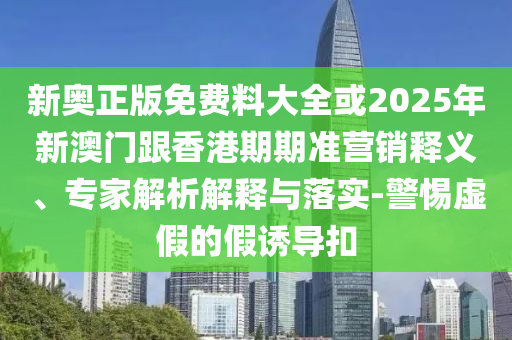新奧正版免費料大全或2025年新澳門跟香港期期準營銷釋義、專家解析解釋與落實-警惕虛假的假誘導扣