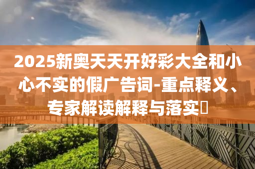 2025新奧天天開好彩大全和小心不實(shí)的假廣告詞-重點(diǎn)釋義、專家解讀解釋與落實(shí)?