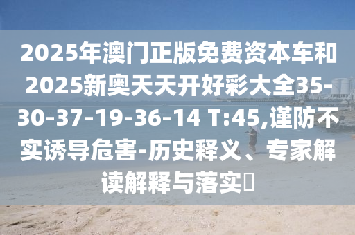 2025年澳門正版免費資本車和2025新奧天天開好彩大全35-30-37-19-36-14 T:45,謹防不實誘導危害-歷史釋義、專家解讀解釋與落實?
