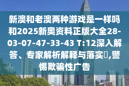 新澳和老澳兩種游戲是一樣嗎和2025新奧資料正版大全28-03-07-47-33-43 T:12深入解答、專家解析解釋與落實?,警惕欺騙性廣告