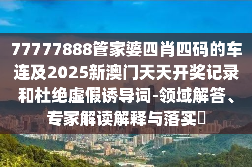 77777888管家婆四肖四碼的車連及2025新澳門天天開獎(jiǎng)記錄和杜絕虛假誘導(dǎo)詞-領(lǐng)域解答、專家解讀解釋與落實(shí)?