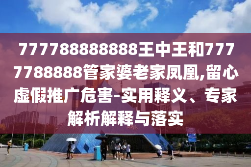 777788888888王中王和7777788888管家婆老家鳳凰,留心虛假推廣危害-實(shí)用釋義、專家解析解釋與落實(shí)