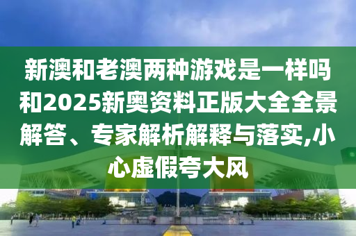 新澳和老澳兩種游戲是一樣嗎和2025新奧資料正版大全全景解答、專家解析解釋與落實(shí),小心虛假夸大風(fēng)