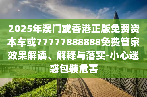 2025年澳門或香港正版免費(fèi)資本車或77777888888免費(fèi)管家效果解讀、解釋與落實(shí)-小心迷惑包裝危害