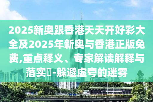 2025新奧跟香港天天開好彩大全及2025年新奧與香港正版免費,重點釋義、專家解讀解釋與落實?-躲避虛夸的迷霧