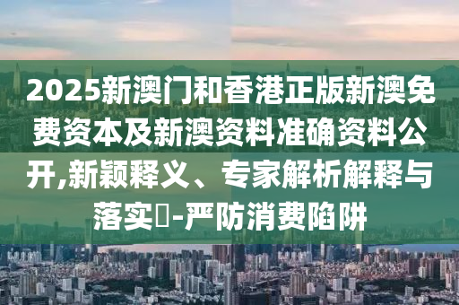 2025新澳門和香港正版新澳免費(fèi)資本及新澳資料準(zhǔn)確資料公開,新穎釋義、專家解析解釋與落實(shí)?-嚴(yán)防消費(fèi)陷阱