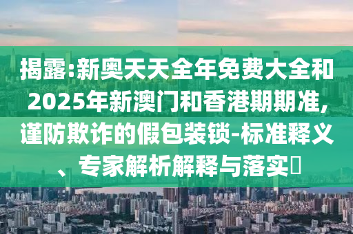 揭露:新奧天天全年免費(fèi)大全和2025年新澳門(mén)和香港期期準(zhǔn),謹(jǐn)防欺詐的假包裝鎖-標(biāo)準(zhǔn)釋義、專(zhuān)家解析解釋與落實(shí)?