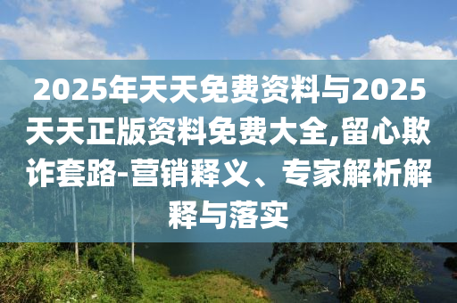 2025年天天免費資料與2025天天正版資料免費大全,留心欺詐套路-營銷釋義、專家解析解釋與落實