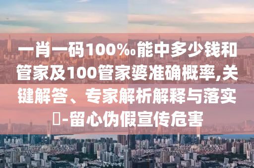 一肖一碼100‰能中多少錢和管家及100管家婆準(zhǔn)確概率,關(guān)鍵解答、專家解析解釋與落實?-留心偽假宣傳危害