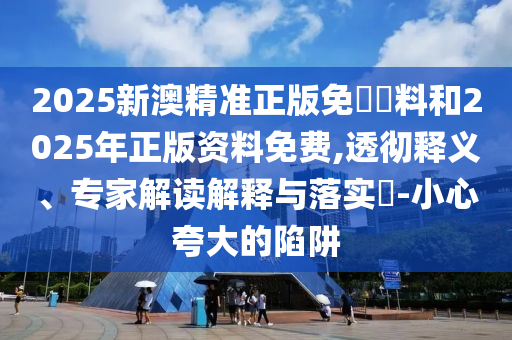 2025新澳精準(zhǔn)正版免費(fèi)資料和2025年正版資料免費(fèi),透徹釋義、專家解讀解釋與落實(shí)?-小心夸大的陷阱
