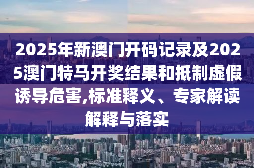 2025年新澳門開碼記錄及2025澳門特馬開獎結(jié)果和抵制虛假誘導(dǎo)危害,標準釋義、專家解讀解釋與落實