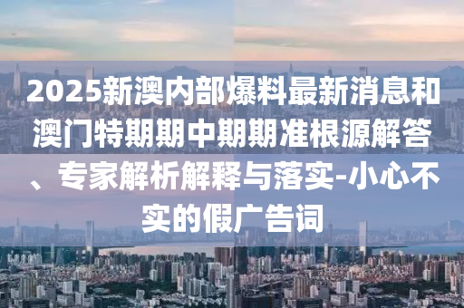 2025新澳內(nèi)部爆料最新消息和澳門特期期中期期準(zhǔn)根源解答、專家解析解釋與落實(shí)-小心不實(shí)的假?gòu)V告詞