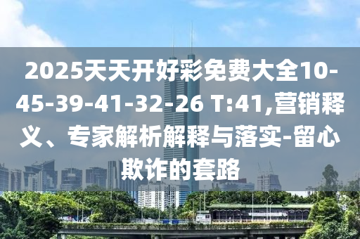 2025天天開好彩免費(fèi)大全10-45-39-41-32-26 T:41,營銷釋義、專家解析解釋與落實(shí)-留心欺詐的套路