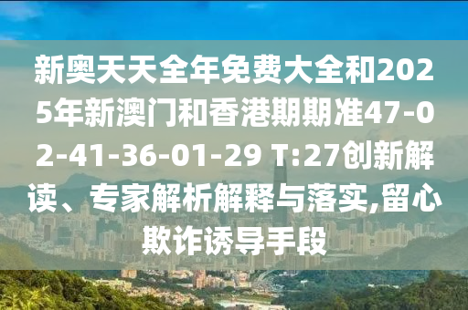 新奧天天全年免費(fèi)大全和2025年新澳門和香港期期準(zhǔn)47-02-41-36-01-29 T:27創(chuàng)新解讀、專家解析解釋與落實(shí),留心欺詐誘導(dǎo)手段