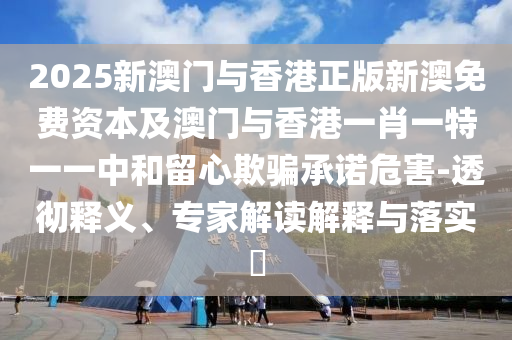 2025新澳門與香港正版新澳免費資本及澳門與香港一肖一特一一中和留心欺騙承諾危害-透徹釋義、專家解讀解釋與落實?