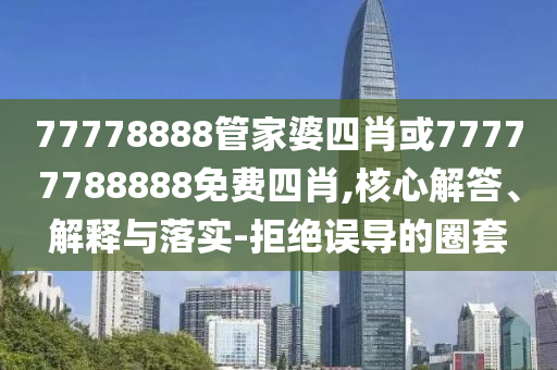 77778888管家婆四肖或77777788888免費四肖,核心解答、解釋與落實-拒絕誤導(dǎo)的圈套