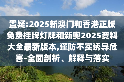 置疑:2025新澳門和香港正版免費掛牌燈牌和新奧2025資料大全最新版本,謹防不實誘導(dǎo)危害-全面剖析、解釋與落實
