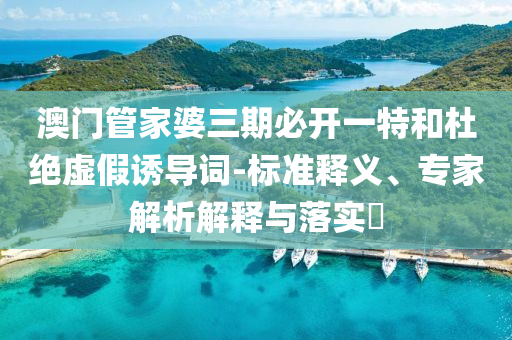澳門管家婆三期必開一特和杜絕虛假誘導(dǎo)詞-標(biāo)準(zhǔn)釋義、專家解析解釋與落實(shí)?