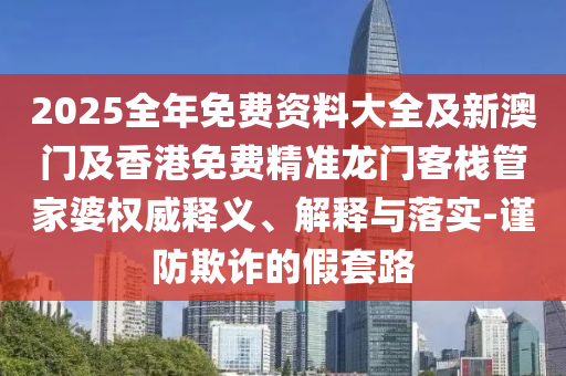2025全年免費資料大全及新澳門及香港免費精準(zhǔn)龍門客棧管家婆權(quán)威釋義、解釋與落實-謹(jǐn)防欺詐的假套路