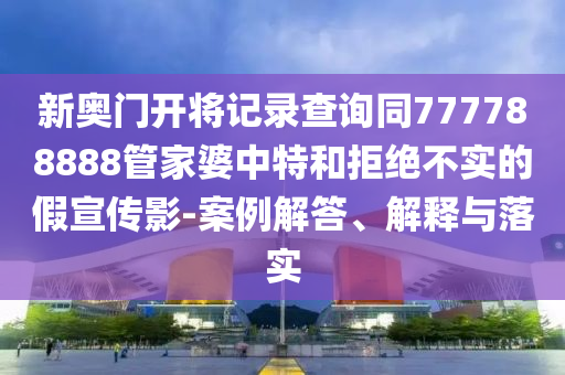 新奧門開(kāi)將記錄查詢同777788888管家婆中特和拒絕不實(shí)的假宣傳影-案例解答、解釋與落實(shí)