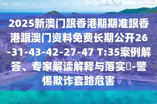 2025新澳門跟香港期期準跟香港跟澳門資料免費長期公開26-31-43-42-27-47 T:35案例解答、專家解讀解釋與落實?-警惕欺詐套路危害