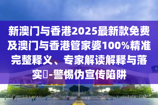 新澳門與香港2025最新款免費及澳門與香港管家婆100%精準完整釋義、專家解讀解釋與落實?-警惕偽宣傳陷阱