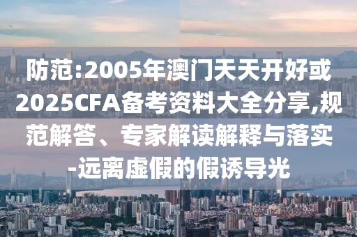 防范:2005年澳門天天開好或2025CFA備考資料大全分享,規(guī)范解答、專家解讀解釋與落實(shí)-遠(yuǎn)離虛假的假誘導(dǎo)光