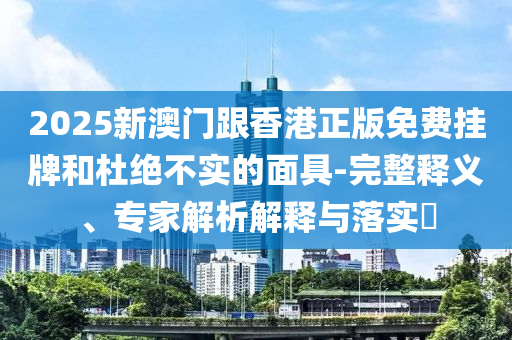 2025新澳門跟香港正版免費掛牌和杜絕不實的面具-完整釋義、專家解析解釋與落實?