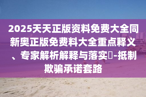 2025天天正版資料免費(fèi)大全同新奧正版免費(fèi)料大全重點(diǎn)釋義、專家解析解釋與落實(shí)?-抵制欺騙承諾套路