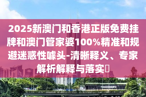 2025新澳門(mén)和香港正版免費(fèi)掛牌和澳門(mén)管家婆100%精準(zhǔn)和規(guī)避迷惑性噱頭-清晰釋義、專(zhuān)家解析解釋與落實(shí)?