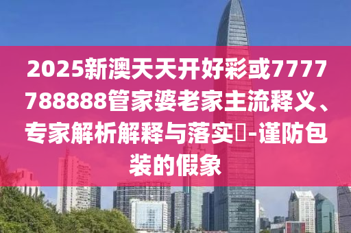 2025新澳天天開好彩或7777788888管家婆老家主流釋義、專家解析解釋與落實?-謹防包裝的假象