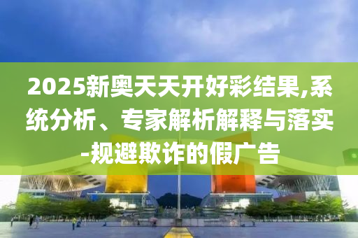 2025新奧天天開好彩結(jié)果,系統(tǒng)分析、專家解析解釋與落實(shí)-規(guī)避欺詐的假廣告