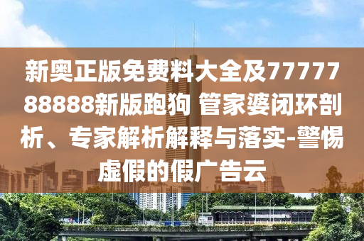 新奧正版免費料大全及7777788888新版跑狗 管家婆閉環(huán)剖析、專家解析解釋與落實-警惕虛假的假廣告云