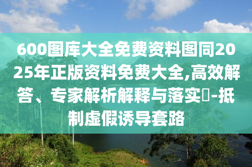 600圖庫大全免費(fèi)資料圖同2025年正版資料免費(fèi)大全,高效解答、專家解析解釋與落實(shí)?-抵制虛假誘導(dǎo)套路